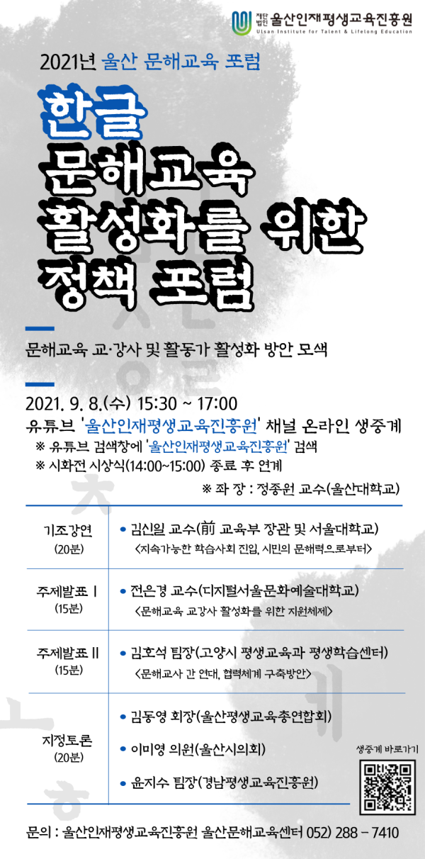 2021년 울산 문해교육 포럼. 한글 문해교육 활성화를 위한 정책 포럼. 문해교육 교·강사 및 활동가 활성화 방안 모색. 일시: 2021년 9월 8일(수) 15:30~17:00. 유튜브 ‘울산인재평생교육진흥원’ 채널 온라인 생중계(시화전 시상식 14:00~15:00 종료 후 연계). 좌장: 정종언 교수(울산대학교). 기조강연(20분): 김신일 교수(前 교육부 장관 및 서울대학교, 지속가능한 학습사회 진입, 시민의 문해력으로부터). 주제발표Ⅰ(15분): 전은경 교수(디지털서울문화예술대학교, 문해교육 교강사 활성화를 위한 지원체계). 주제발표Ⅱ(15분): 김훈석 팀장(고양시 평생교육과 평생학습센터, 문해교사 간 연대 협력체계 구축방안). 지정토론(20분): 김동영 회장(울산평생교육총연합회), 이미영 의원(울산시의회), 윤지수 팀장(경남평생교육진흥원). 문의: 울산인재평생교육진흥원 울산문해교육센터 052-288-7410.
