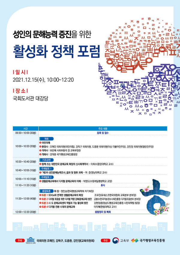성인의 문해능력 증진을 위한 활성화 정책 포럼. 일시: 2021년 12월 15일(수) 10:00~12:20. 장소: 국회도서관 대강당. 일정: 08:30~10:00 등록 및 접수, 10:00~10:20 개회(국민의례, 개회사 조혜진 국회의원, 환영사 강득구·도종환·강민정 국회의원, 축사 조승래 교육위원회 여당 간사, 김철수 교육부 학교정책관), 10:20~10:40 기조강연 ‘문해교육을 통한 국민교육 확장의 신패러다임’(이희수 중앙대학교 교수), 10:40~10:55 주제발표1 ‘지역사회 평생학습조직, 문해 향후 과제’(손인애 한양대학교 교수), 10:55~11:10 주제발표2 ‘문해교육에서 디지털 문해로의 확장’(박도순 명지대학교 명예교수), 11:10~12:00 토론 및 질의응답 - 좌장 정인성(한국교육개발원 평생교육연구본부장), 토론자: 오수경(서울시성인문해교육지원센터장), 최정숙(전국문해교사회 부회장), 김현수(국가평생교육진흥원 성인문해교육팀장), 신미숙(광주평생교육진흥원 정책연구실장). 12:00~12:20 종합정리 및 폐회. 주최: 국회의원 조혜진, 강득구, 도종환, 강민정(교육위원회). 주관: 교육부, 국가평생교육진흥원.