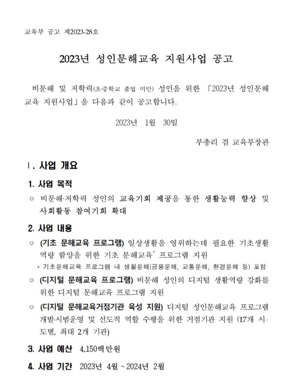 2023년 성인문해교육 지원사업 공고. 비문해 및 저학력(초·중학교 졸업 미만) 성인을 위한 「2023년 성인문해교육 지원사업」 공고. 공고일: 2023년 1월 30일. 부총리 겸 교육부장관. 사업 개요: 비문해·저학력 성인의 교육기회 제공을 통한 생활능력 향상 및 사회활동 참여기회 확대. 사업 내용: (1) 기초 문해교육 프로그램 - 일상생활을 영위하는 데 필요한 기초생활역량 함양을 위한 기초 문해교육 프로그램 지원(금융문해, 교통문해, 환경문해 등 포함). (2) 디지털 문해교육 프로그램 - 비문해 성인의 디지털 생활역량 강화를 위한 디지털 문해교육 프로그램 지원. (3) 디지털 문해교육거점기관 육성 지원 - 디지털 성인문해교육 프로그램 개발·시범운영 및 선도적 역할 수행을 위한 거점기관 지원(17개 시·도별, 최대 2개 기관). 사업 예산: 4,150백만원. 사업 기간: 2023년 4월부터 2024년 2월까지.