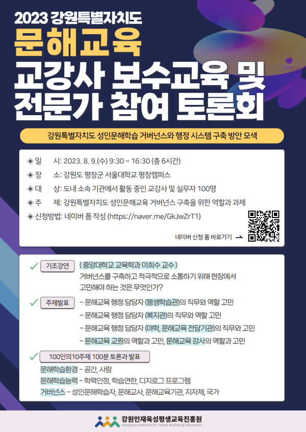 2023 강원특별자치도 문해교육 교강사 보수교육 및 전문가 참여 토론회. 부제: 강원특별자치도 성인문해학습 거버넌스와 행정 시스템 구축 방안 모색. 일시: 2023년 8월 9일(수) 9:30~16:30(총 6시간). 장소: 강원도 평창군 서울대학교 평창캠퍼스. 대상: 도내 소속 기관에서 활동 중인 교강사 및 실무자 100명. 주제: 강원특별자치도 성인문해교육 거버넌스 구축을 위한 역할과 과제. 신청방법: 네이버 폼 작성(https://naver.me/GkJwZrT1) 또는 QR코드로 신청. 기조강연: 중앙대학교 교육학과 이희수 교수, ‘거버넌스를 구축하고 적극적으로 소통하기 위해 현장에서 고민해야 하는 것은 무엇인가?’. 주제발표: 문해교육 행정 담당자(평창군청) 직무와 역할 고민, 문해교육 행정 담당자(홍천군청) 직무와 역할 고민, 문해교육 행정 담당자(아람, 문해교육 전달기관)의 직무와 고민, 문해교육 교원의 역할과 고민 및 문해교육 강사의 역할과 고민. 100인의 10주제 100분 토론과 발표: 문해학습자 중심 공간·사람, 문해교육 종사자의 역량, 학습연대, 디지털 프로그램, 거버넌스(성인문해학습, 문해교육기관, 문해교육, 민간, 지자체, 국가). 주관·주최: 강원인재육성평생교육진흥원.