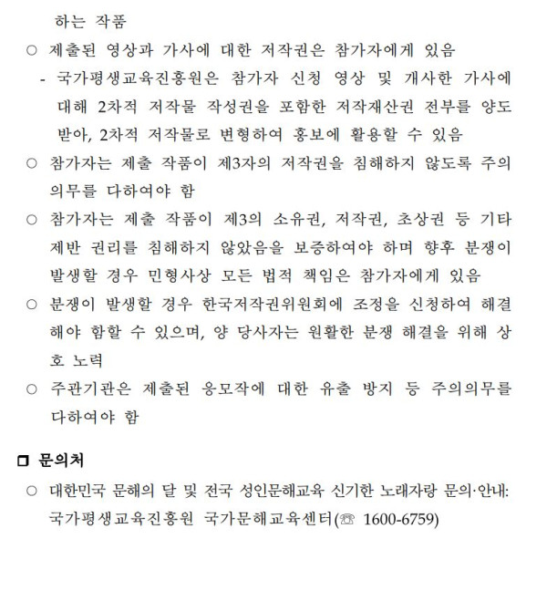 유의사항: 참가작은 개사 또는 자작 순수 창작물이어야 하며 표절 시 제외. 출품이 제한되는 경우 입상 취소 및 상품 회수. 표절작, 중복 수상작, 3자 저작권 침해작 제외. 제출된 영상과 가사의 저작권은 참가자에게 있으며, 국가평생교육진흥원은 2차 저작권 작성권 포함한 저작재산권 전부 양도받아 홍보물로 활용 가능. 참가자는 제3자의 저작권 침해 방지에 유의해야 함. 민형사상 법적 책임은 참가자에게 있음. 분쟁 시 한국저작권위원회 조정 신청 가능. 주관기관은 유출 방지에 유의해야 함. 문의처: 대한민국 문해의 달 및 전국 성인문해교육 신기한 노래자랑 문의 국가평생교육진흥원 국가문해교육센터 ☎1600-6759.