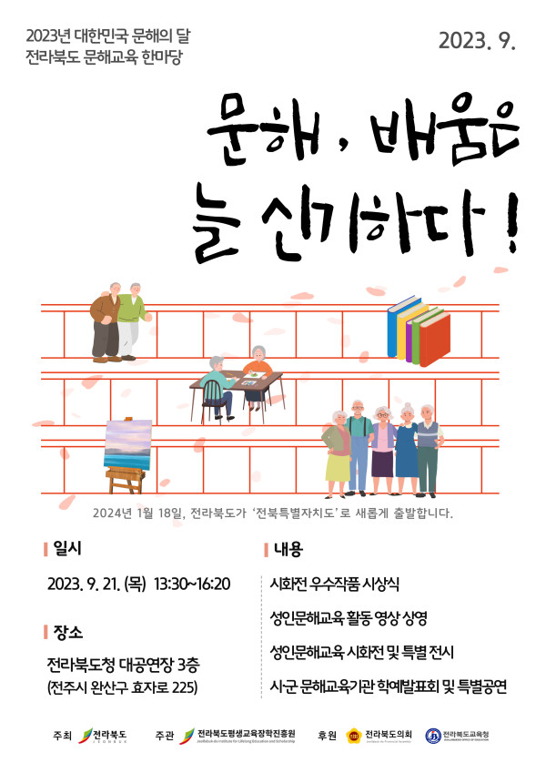 2023년 대한민국 문해의 달 전라북도 문해교육 한마당. 문해, 배움은 늘 신기하다! 2023년 9월, 전라북도청 대공연장 3층(전주시 완산구 효자로 225)에서 개최. 일시: 2023년 9월 21일(목) 13:30~16:20. 내용: 시화전 우수작품 시상식, 성인문해교육 활동 영상 상영, 성인문해교육 시화전 및 특별 전시, 시군 문해교육기관 학예발표회 및 특별공연. 2024년 1월 18일, 전라북도가 ‘전북특별자치도’로 새롭게 출발합니다. 주최: 전라북도. 주관: 전라북도평생교육장학진흥원. 후원: 전라북도의회, 전라북도교육청.