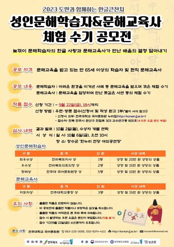 2023 도민과 함께하는 한글큰잔치   성인문해학습자 &amp; 문해교육사 체험수기 공모전   늦깎이 문해학습자의 한글사랑과 문해교육사가 만난 배움의 열정 담아내기    공모 자격: 문해교육을 받고 있는 만 65세 이상의 학습자 및 현직 문해교육사   공모 내용: 문해학습자가 어려운 환경을 이겨낸 사례 등 문해교육을 받으며 겪은 체험 수기,   문해교육사 및 문해교육을 담당하며 만난 꽃피는 사연 등 체험 수기    작품 접수: 신청기간 ~ 9월 22일(금) 18시까지   신청방법: 우편·방문 접수(신청서 및 작성 원고 1부 제출)   제출처: 전주대학교 국어문화원 한글사랑본부(http://korean.jj.ac.kr)   주소: (55069) 전주시 완산구 천잠로 303 교수연구동 805호(※우편물 송금 문의 필수)    심사 내역: 결과 발표 10월 2일(월), 수상자 개별 연락   시상식: 10월 6일(금) 오전 10시   장소: ‘한누리 전당 야외공연장’    성인문해학습자 부문   - 최우수상(전라북도지사상): 1명, 상장 및 20만 원 상당의 상품   - 우수상(전라북도교육감상): 2명, 상장 및 15만 원 상당의 상품   - 장려상(국어문화원장상): 5명, 상장 및 10만 원 상당의 상품    문해교육사 부문   - 지도자상(전주대학교총장상): 3명, 상장 및 15만 원 상당의 상품    유의사항:   - 응모작은 본인 창작물이어야 함   - 수상작의 저작권은 주최 측에 귀속되며, 출판 및 홍보용으로 활용될 수 있음   - 동일 내용으로 타 공모전 수상작 응모 불가    문의사항: 전북평생교육진흥원 ☎ 063-220-3095, 010-9374-1111   홈페이지: http://korean.jj.ac.kr   이메일: koreans@hanmail.net    주최: 전라북도, 전주대학교 국어문화원   후원: 교육부, 문화체육관광부, 국립국어원, 전국국어문화원연합회