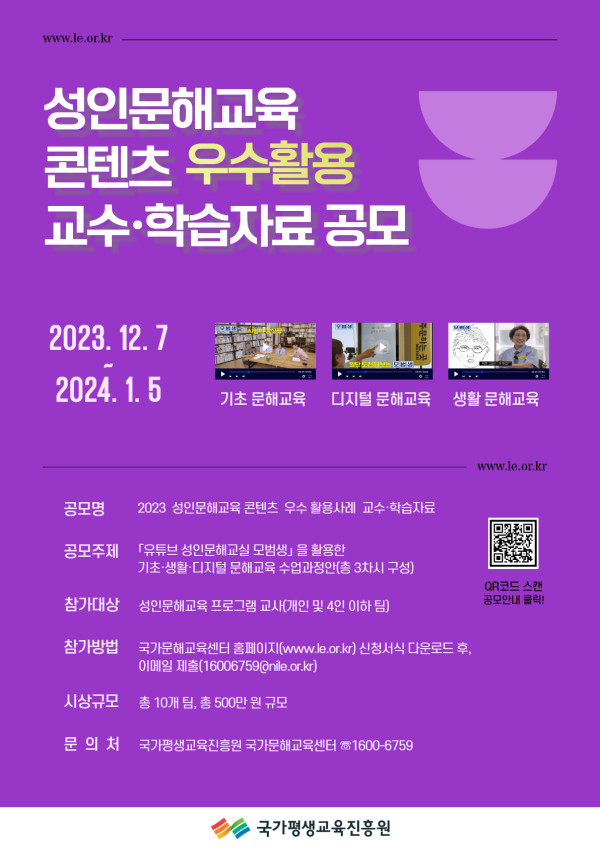 www.le.or.kr   성인문해교육 콘텐츠 우수활용 교수·학습자료 공모   2023. 12. 7 ~ 2024. 1. 5   기초 문해교육 / 디지털 문해교육 / 생활 문해교육    공모명: 2023 성인문해교육 콘텐츠 우수 활용사례 교수·학습자료   공모주제: ‘유튜브 성인문해교실 모범사례’를 활용한 기초·생활·디지털 문해교육 수업지명안(총 3차시 구성)   참가대상: 성인문해교육 프로그램 교사(개인 및 4인 이하 팀)   참가방법: 국가문해교육센터 홈페이지(www.le.or.kr) 신청서식 다운로드 후, 이메일 제출 (16006759@nile.or.kr)   시상규모: 총 10개 팀, 총 500만 원 규모   문의처: 국가평생교육진흥원 국가문해교육센터 ☎1600-6759   주최: 국가평생교육진흥원