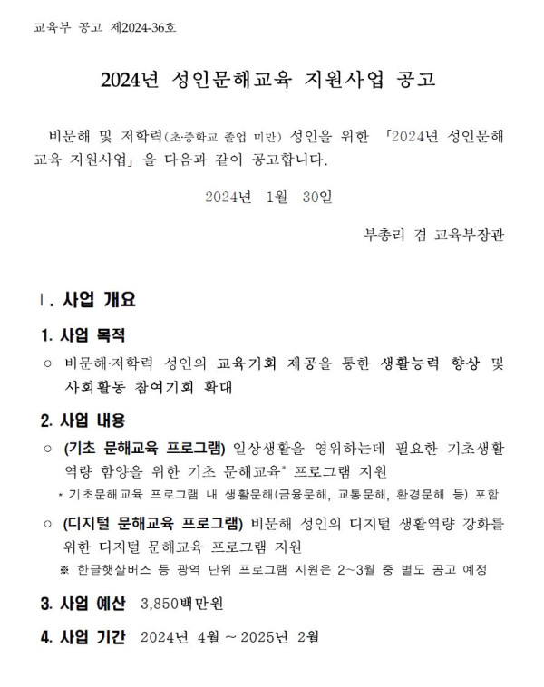 교육부 공고 제2024-36호.   2024년 성인문해교육 지원사업 공고.   비문해 및 저학력(초·중학교 졸업 미만) 성인을 위한 「2024년 성인문해교육 지원사업」을 다음과 같이 공고합니다.   2024년 1월 30일 부총리 겸 교육부장관.   Ⅰ. 사업 개요.   1. 사업 목적: 비문해·저학력 성인의 교육기회 제공을 통한 생활능력 향상 및 사회활동 참여기회 확대.   2. 사업 내용:   (기초 문해교육 프로그램) 일상생활을 영위하는데 필요한 기초생활역량 함양을 위한 기초 문해교육 프로그램 지원 — 금융, 교통, 환경 등 생활문해 포함.   (디지털 문해교육 프로그램) 비문해 성인의 디지털 생활역량 강화를 위한 디지털 문해교육 프로그램 지원 — 한글책쓰기, 금융역량 등 프로그램 지원 2~3월 별도 공고 예정.   3. 사업 예산: 3,850백만원.   4. 사업 기간: 2024년 4월 ~ 2025년 2월.