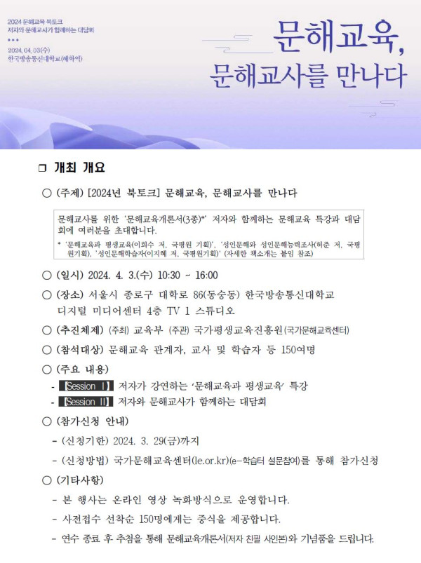 2024 문해교육 북토크, 지식과 문화로 세상을 함께 읽는 대담회.   문해교육, 문해교사를 만나다.   일시: 2024년 4월 3일 수요일 10:30~16:00.   장소: 서울시 종로구 대학로 86(동숭동) 한국방송통신대학교 디지털미디어센터 4층 TV 스튜디오.   주제: [2024년 북토크] 문해교육, 문해교사를 만나다.   문해교사를 위한 ‘문해교육개론서(3종)’ 저자와 함께하는 문해교육 특강과 대담회.   주최: 교육부, 주관: 국가평생교육진흥원(국가문해교육센터).   참석대상: 문해교육 관계자, 교사 및 학습자 등 150여 명.   주요 내용:   Session 1 — 저자가 전하는 ‘문해교육과 평생교육’ 특강.   Session 2 — 저자와 문해교사가 함께하는 대담회.   참가신청 안내: 신청기한 2024년 3월 29일 금요일까지.   신청방법: 국가문해교육센터(e-학습터 설문참여)를 통해 참가신청.   기타사항: 본 행사는 온라인 영상 녹화방식으로 운영, 선착순 150명에게는 점심 제공.   추첨을 통해 문해교육개론서(저자 친필 사인본) 증정.