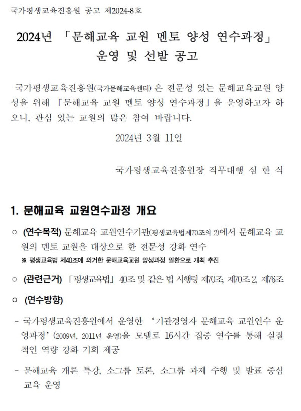 국가평생교육진흥원 공고 제2024-8호.   2024년 「문해교육 교원 멘토 양성 연수과정」 운영 및 선발 공고.   국가평생교육진흥원(국가문해교육센터)은 전문성 있는 문해교육교원 양성을 위해 「문해교육 교원 멘토 양성 연수과정」을 운영하고자 하오니, 관심 있는 교원의 많은 참여 바랍니다.   2024년 3월 11일 국가평생교육진흥원장 직무대행 심한식.   1. 문해교육 교원연수과정 개요.   연수목적: 문해교육 교원연수기관(평생교육법 제70조의 2)에 의해 문해교육 교원의 멘토 교원을 대상으로 한 전문성 강화 연수.   관련근거: 평생교육법 제40조 및 같은 법 시행령 제70조의 2, 제76조.   연수방향: 국가평생교육진흥원에서 운영한 ‘기관경영자 문해교육 교원연수 운영경험’을 모델로 16시간 집중 연수를 통해 실질적 역량 강화 기회 제공.   문해교육 개론 특강, 소그룹 토론, 소그룹 과제 수행 및 발표 중심 교육 운영.