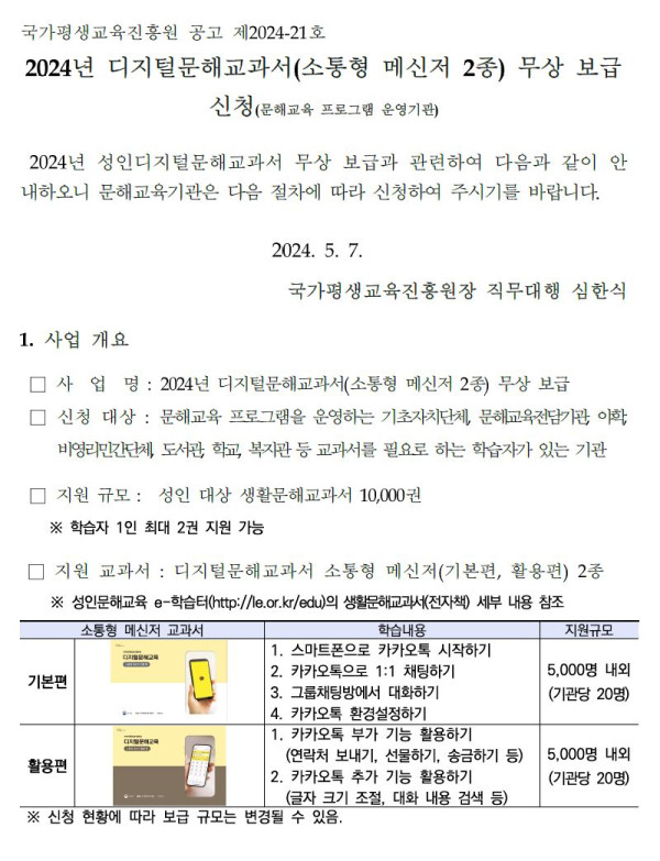 국가평생교육진흥원 공고 제2024-21호. 2024년 디지털문해교과서(소통형 메신저 2종) 무상 보급 신청. 문해교육 프로그램 운영기관 대상. 2024년 성인지디지털문해교과서 무상 보급과 관련하여 안내. 2024년 5월 7일 국가평생교육진흥원장 직무대행 심한식.   1. 사업 개요. 사업명: 2024년 디지털문해교과서(소통형 메신저 2종) 무상 보급. 신청대상: 문해교육 프로그램을 운영하는 기초자치단체, 문해교육전담기관, 야학, 비영리민간단체, 도서관, 학교, 복지관 등 교과서를 필요로 하는 학습자가 있는 기관.   지원 규모: 성인 대상 생활문해교과서 10,000권, 학습자 1인 최대 2권 지원 가능.   지원 교과서: 디지털문해교과서 소통형 메신저 기본편, 활용편 2종.   기본편 학습내용: 1. 스마트폰으로 카카오톡 시작하기, 2. 카카오톡으로 1:1 채팅하기, 3. 그룹채팅방에서 대화하기. 지원규모 5,000권 내외(기관당 20명).   활용편 학습내용: 1. 카카오톡 부가 기능 활용하기, 2. 카카오톡 추가 기능 활용하기(글자 크기 조절, 대화 내용 검색 등). 지원규모 5,000권 내외(기관당 20명).   ※ 신청 현황에 따라 보급 규모는 변경될 수 있음.