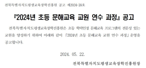 전북특별자치도평생교육장학진흥원 공고 제2024-18호. 『2024년 초등 문해교육 교원 연수 과정』 공고.   전북특별자치도평생교육장학진흥원은 초등 학력인정 문해교육 프로그램의 전문성 있는 교원을 양성하기 위하여 아래와 같이 「2024년 초등 문해교육 교원 연수 과정」 운영을 공고합니다.   2024년 5월 22일.   전북특별자치도평생교육장학진흥원장.