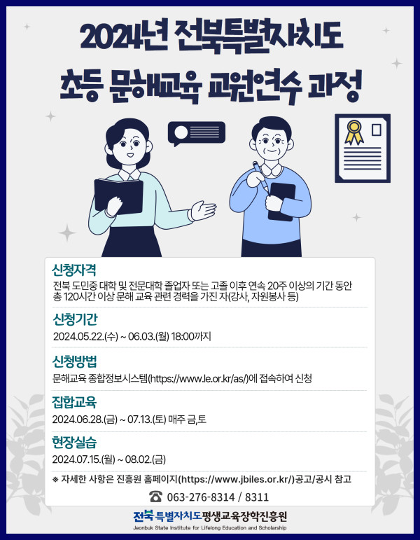 2024년 전북특별자치도 초등 문해교육 교원연수 과정.   신청자격: 전북 도민 중 대학 및 전문대학 졸업자 또는 고졸 이후 연속 20주 이상, 총 120시간 이상 문해 교육 관련 경력을 가진 자(강사, 자원봉사 등).   신청기간: 2024년 5월 22일 수요일부터 6월 3일 월요일 18시까지.   신청방법: 문해교육 종합정보시스템(https://www.le.or.kr/as/)에 접속하여 신청.   집합교육: 2024년 6월 28일 금요일부터 7월 13일 토요일까지, 매주 금·토 진행.   현장실습: 2024년 7월 15일 월요일부터 8월 2일 금요일까지.   자세한 사항은 진흥원 홈페이지(https://www.jbiles.or.kr) 공고/공지 참고.   문의전화: 063-276-8314, 8311.   전북특별자치도평생교육장학진흥원 Jeonbuk State Institute for Lifelong Education and Scholarship.