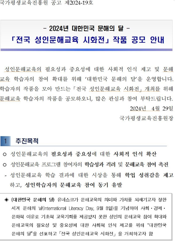국가평생교육진흥원 공고 제2024-19호. 2024년 대한민국 문해의 달 「전국 성인문해교육 시화전」 작품 공모 안내. 성인문해교육의 필요성과 중요성에 대한 사회적 인식 제고 및 문해교육 학습자의 참여 확대를 위해 ‘대한민국 문해의 달’을 운영하며, 학습자의 작품을 모아 만드는 「전국 성인문해교육 시화전」 개최를 위해 문해교육 학습자의 작품을 공모함. 2024년 4월 29일 국가평생교육진흥원장.   추진목적: 성인문해교육의 필요성과 중요성에 대한 사회적 인식 확산, 학습성과 격려 및 문해교육 참여 촉진, 학업 성취감을 제고하고 문해교육 참여 동기 유발.   대한민국 문해의 달: 유네스코가 문해교육의 의미와 가치를 되새기고자 정한 세계 문해의 날(9월 8일)을 기념하여 사회·경제·문화적 이유로 교육 기회를 제공받지 못한 성인의 문해교육 참여 확산을 위해 지정함.