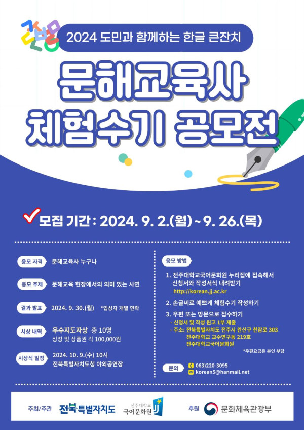 2024 도민과 함께하는 한글 큰잔치 문해교육사 체험수기 공모전. 모집기간 2024년 9월 2일 월요일부터 9월 26일 목요일까지. 응모자격 문해교육사 누구나. 응모주제 문해교육 현장에서의 의미 있는 사연. 결과발표 2024년 9월 30일 월요일, 입상자 개별 연락. 시상내역 우수지도자상 총 10명, 상장 및 상품권 각 10만 원. 시상식 일정 2024년 10월 9일 수요일 오전 10시 전북특별자치도청 야외공연장. 응모방법 1. 전주대학교 국어문화원 누리집 korean.jj.ac.kr 에 접속해 신청서와 작성서식 내려받기, 2. 손글씨로 예쁘게 체험수기 작성하기, 3. 우편 또는 방문으로 접수하기. 신청서 접수처 주소는 전북특별자치도 전주시 완산구 천잠로 303 전주대학교 학내 진리관 313호 전주대학교 국어문화원 공모전 담당자 앞. 문의전화 063-220-3095, 이메일 koreans@hanmail.net. 주최 전북특별자치도, 주관 전주대학교 국어문화원, 후원 문화체육관광부.