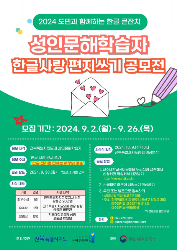 2024 도민과 함께하는 한글 큰잔치 성인문해학습자 한글사랑 편지쓰기 공모전. 모집기간 2024년 9월 2일 월요일부터 9월 26일 목요일까지. 응모자격 전북특별자치도 내 성인문해학습자. 응모주제 한글 사랑 편지 쓰기, 편지를 전하는 사랑의 마음. 결과발표 2024년 9월 30일 월요일, 입상자 개별 연락. 시상식 2024년 10월 9일 수요일 오전 10시 전북특별자치도청 야외공연장. 시상내역 최우수상 1명 전북특별자치도 도지사 상장 및 상품권 20만원, 우수상 2명 국어문화원장 상장 및 상품권 10만원, 장려상 5명 국어문화원장 상장 및 상품권 5만원. 응모방법 1. 전주대학교 국어문화원 누리집 korean.jj.ac.kr 에 접속해 신청서와 원고를 작성하여 내려받기 2. 손글씨로 예쁘게 작성하기 3. 우편 또는 방문으로 접수하기, 주소는 전북특별자치도 전주시 완산구 천잠로 303 전주대학교 학내 진리관 313호 전주대학교 국어문화원 공모전 담당자 앞. 문의 063-220-3095, 이메일 koreans@hanmail.net. 주최 전북특별자치도, 주관 전주대학교 국어문화원, 후원 문화체육관광부.