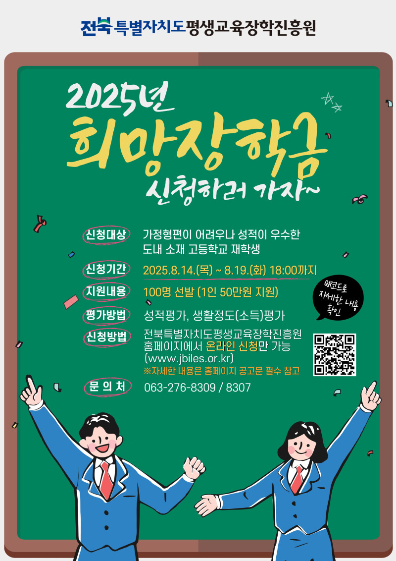 전북특별자치도평생교육장학진흥원 2025년 희망장학금 신청 안내. 신청대상: 가정형편이 어렵거나 성적이 우수한 도내 소재 고등학교 재학생. 신청기간: 2025년 8월 14일(목)부터 8월 19일(화) 18시까지. 지원내용: 100명 선발, 1인당 50만원 지원. 평가방법: 성적평가, 생활정도(소득) 평가. 신청방법: 전북특별자치도평생교육장학진흥원 홈페이지(www.jbiles.or.kr)에서 온라인 신청만 가능. 문의처: 063-276-8309, 8307. QR코드로 자세한 내용 확인 가능. 큐알코드 : https://m.site.naver.com/1ctYG