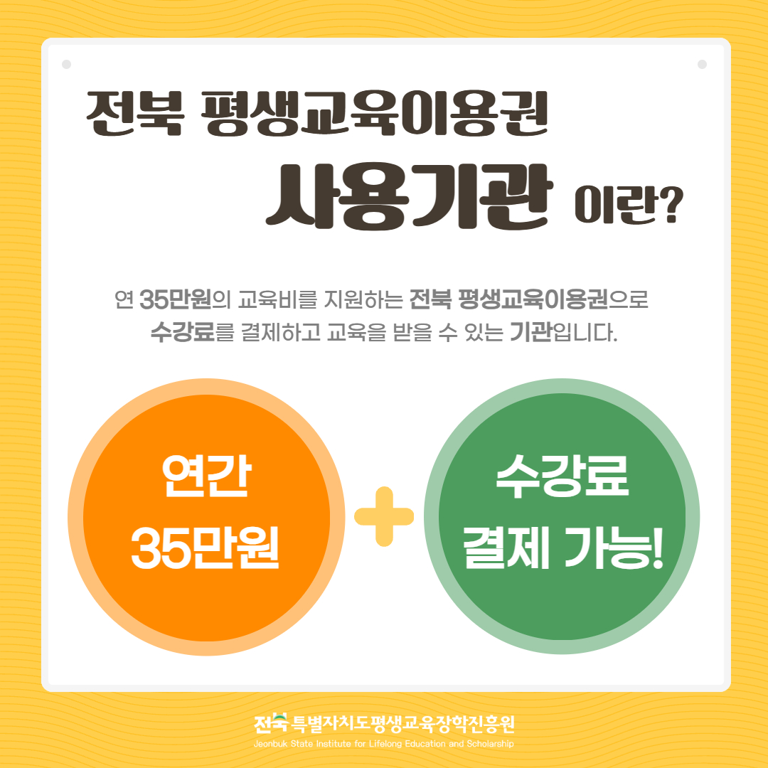 전북 평생교육이용권 사용기관이란? 연 35만원의 교육비를 지원하는 전북 평생교육이용권으로 수강료를 결제하고 교육을 받을 수 있는 기관입니다. 연간 35만원 + 수강료 결제 가능!