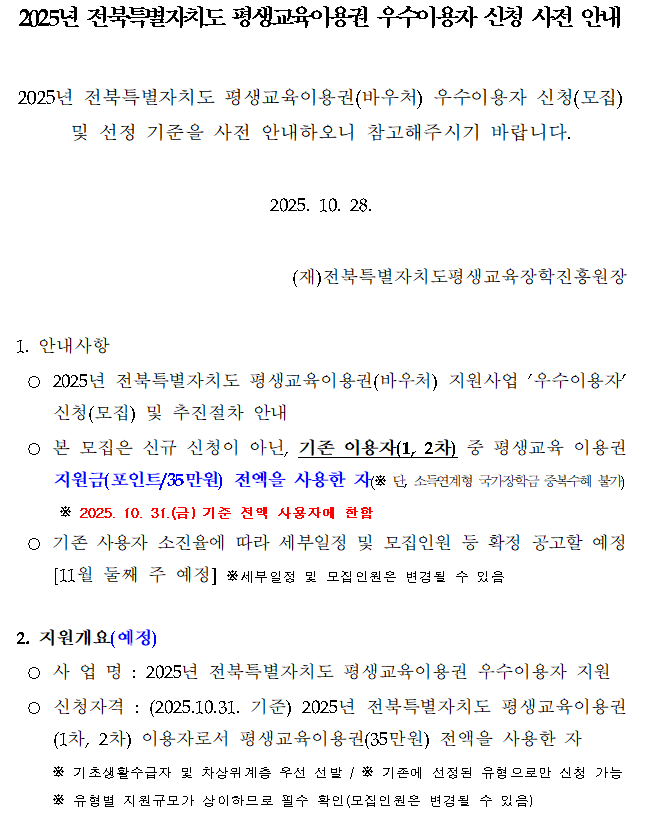 2025년 전북특별자치도 평생교육이용권 우수이용자 신청 사전 안내. 2025년 전북특별자치도 평생교육이용권(바우처) 우수이용자 신청(모집) 및 선정 기준을 사전 안내. 본 모집은 신규 신청이 아닌 기존 이용자(1, 2차) 중 평생교육 이용권 지원금(포인트 35만원) 전액을 사용한 자를 대상으로 함. 신청기간은 2025년 10월 31일 기준, 기존 전액 사용자에 한함. 자세한 세부일정과 모집인원은 11월 둘째 주 공고 예정.