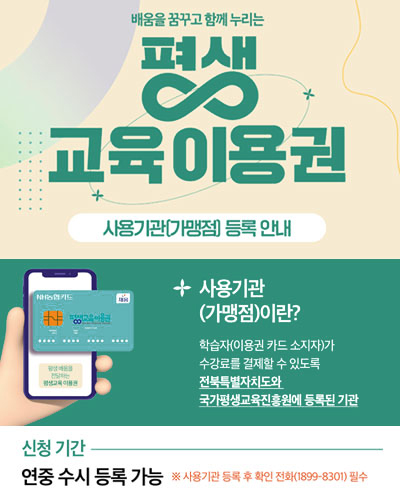 배움을 꿈꾸고 함께 누리는 평생 교육이용권,사용기관(가맹점) 등록 안내, 사용기관(가맹점)이란? 학습자(이용권 카드 소지자)가 수강료를 결제할 수 있도록 전북특별자치도와 국가평생교육진흥원에 등록된 기관, 신청 기간, 연중 수시 등록 가능, 사용기관 등록 후 확인 전화(1899-8301) 필수