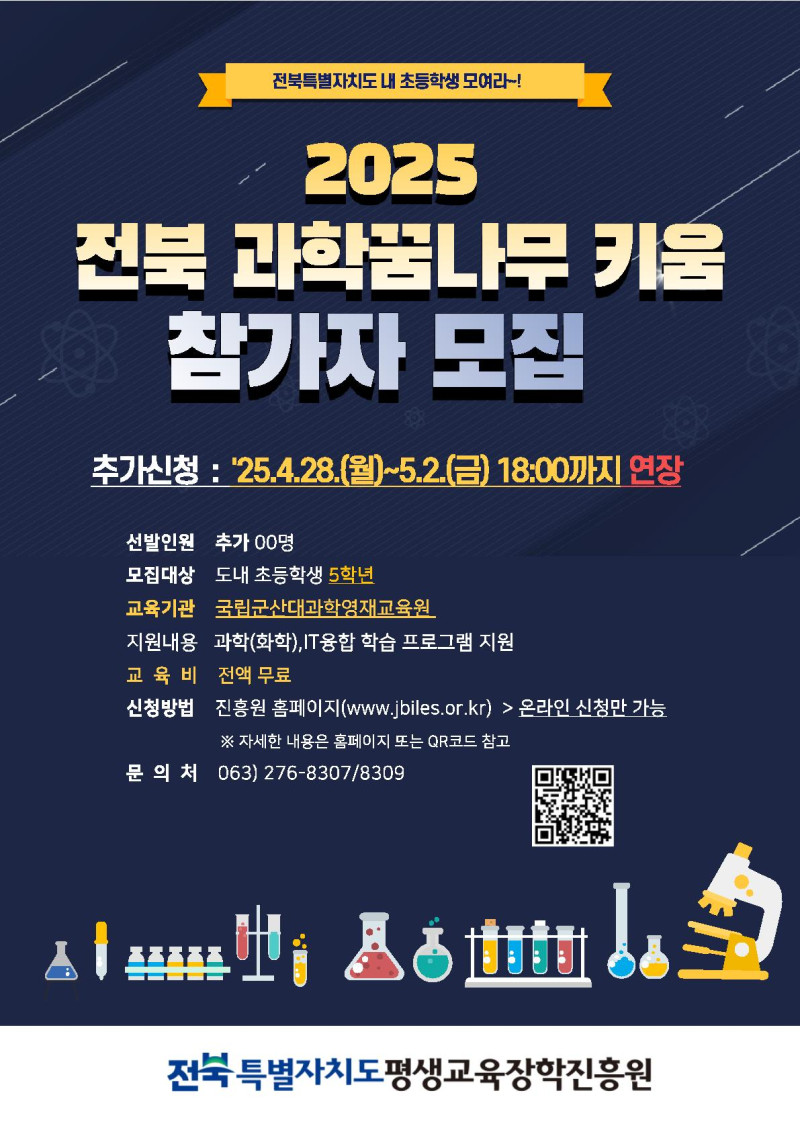 2025 전북 과학꿈나무 키움 참가자 모집 안내. 전북특별자치도 내 초등학생 모여라! 추가신청 기간: 2025년 4월 28일(월)부터 5월 2일(금) 18:00까지 연장. 선발인원: 추가 00명. 모집대상: 도내 초등학생 5학년. 교육기관: 국립군산대과학영재교육원. 지원내용: 과학(화학), IT융합 학습 프로그램 지원. 교육비: 전액 무료. 신청방법: 진흥원 홈페이지(www.jbiles.or.kr)에서 온라인 신청만 가능. 자세한 내용은 홈페이지 또는 QR코드 참고. 문의처: 063-276-8307 / 8309. 주관: 전북특별자치도평생교육장학진흥원. QR코드: http://m.site.naver.com/17VPJ