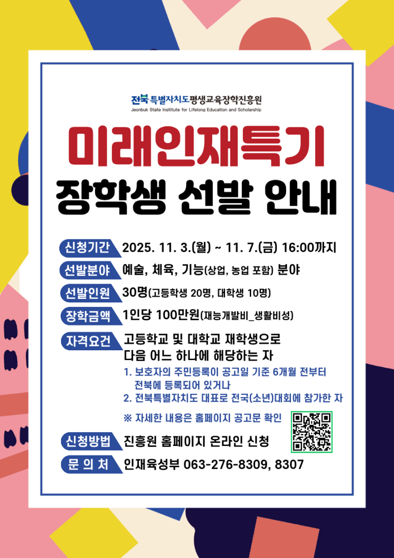 전북특별자치도평생교육장학진흥원 미래인재특기 장학생 선발 안내. 신청기간: 2025년 11월 3일(월)부터 11월 7일(금) 16시까지. 선발분야: 예술, 체육, 기능(상업, 농업 포함) 분야. 선발인원: 총 30명(고등학생 20명, 대학생 10명). 장학금액: 1인당 100만원(재능개발비, 생활비성). 자격요건: 고등학교 및 대학교 재학생 중 보호자의 주민등록이 공고일 기준 6개월 전부터 전북에 등록되어 있거나, 전북특별자치도 대표로 전국(소년)대회에 참가한 자. 신청방법: 진흥원 홈페이지 온라인 신청. 문의처: 인재육성부 063-276-8309, 8307.