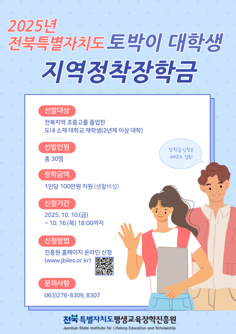 2025년 전북특별자치도 토박이 대학생 지역정착장학금 안내. 선발대상: 전북지역 초중고를 졸업한 도내 소재 대학교 재학생(2년제 이상 대학). 선발인원: 총 30명. 장학금액: 1인당 100만원 지원(생활비성). 신청기간: 2025년 10월 10일(금)부터 10월 16일(목) 18시까지. 신청방법: 진흥원 홈페이지 온라인 신청(www.jbiles.or.kr). 문의사항: 063-276-8309, 8307. 주관: 전북특별자치도평생교육장학진흥원.